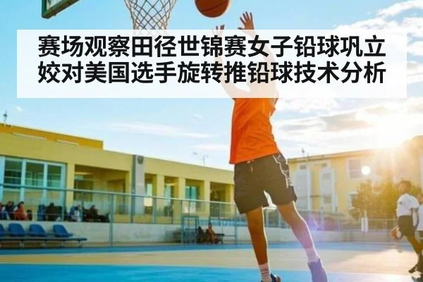 赛场观察田径世锦赛女子铅球巩立姣对美国选手旋转推铅球技术分析
