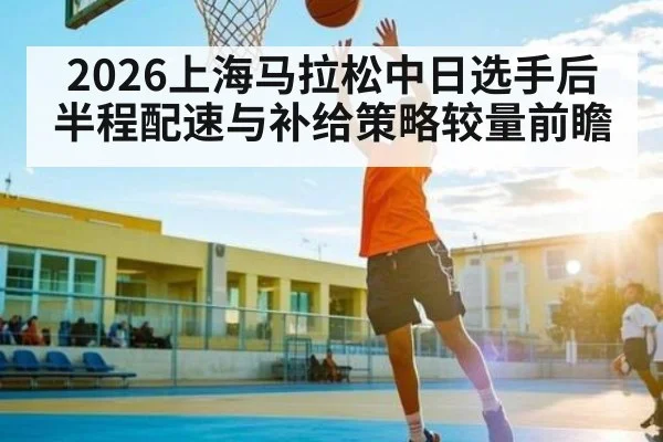2026上海马拉松中日选手后半程配速与补给策略较量前瞻
