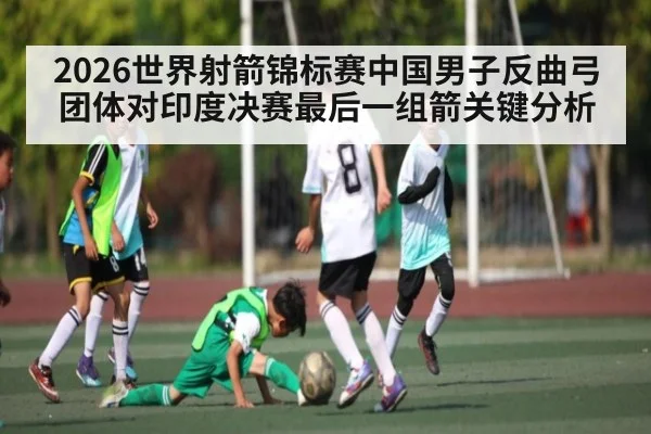 2026世界射箭锦标赛中国男子反曲弓团体对印度决赛最后一组箭关键分析